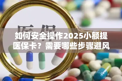 如何安全操作2025小额提医保卡？需要哪些步骤避风险？